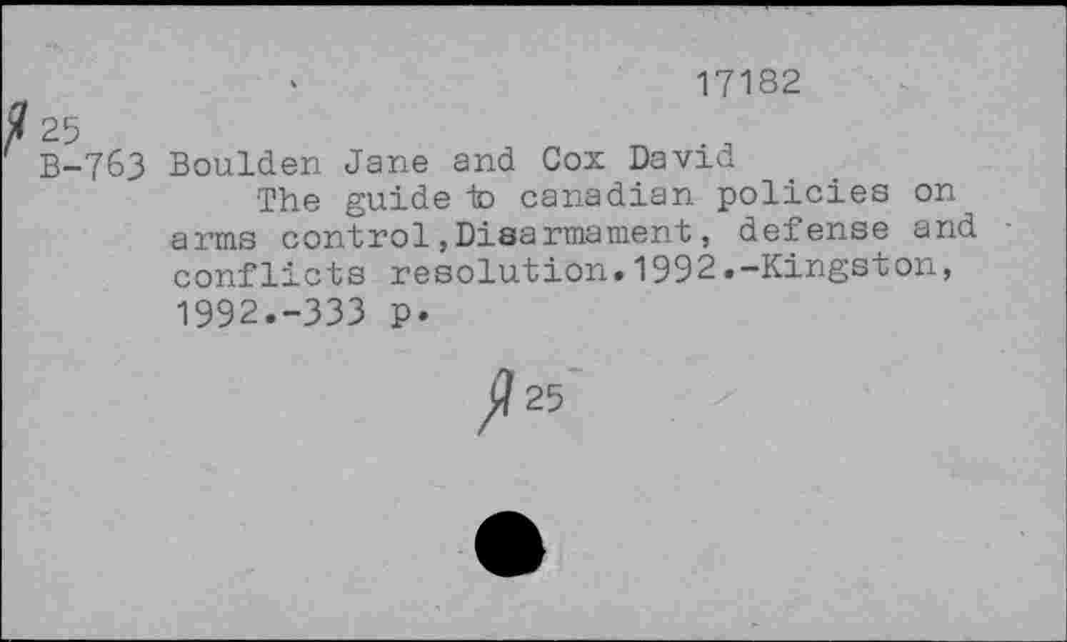 ﻿17182
X 25
B-763 Boulden Jane and Cox David
The guide in Canadian policies on arms control,Disarmament, defense and conflicts resolution»1992.-Kingston, 1992.-333 p.